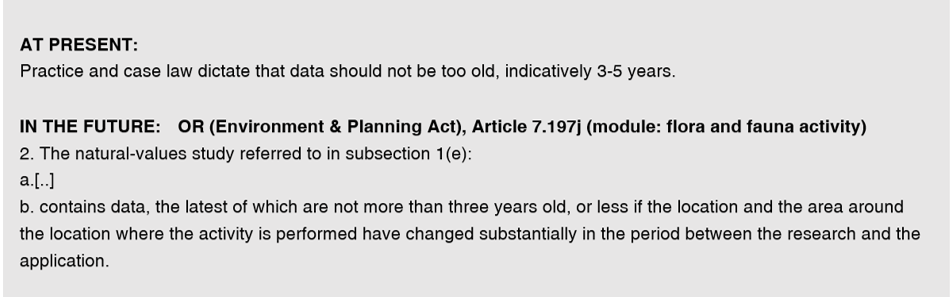 Tekstvak: AT PRESENT: 
Practice and case law dictate that data should not be too old, indicatively 3-5 years.
IN THE FUTURE: OR (Environment & Planning Act), Article 7.197j (module: flora and fauna activity) 
2. The natural-values study referred to in subsection 1(e):
a.[..]
b. contains data, the latest of which are not more than three years old, or less if the location and the area around the location where the activity is performed have changed substantially in the period between the research and the application.
